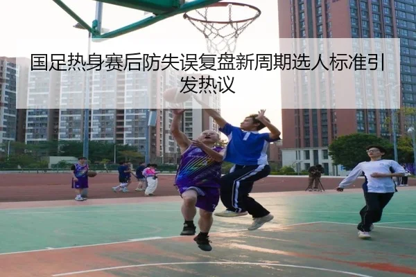 国足热身赛后防失误复盘新周期选人标准引发热议